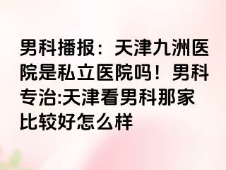 男科播报：天津九洲医院是私立医院吗！男科专治:天津看男科那家比较好怎么样