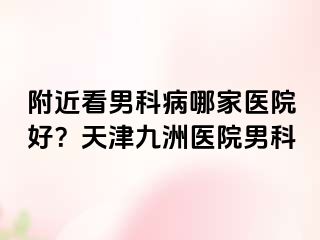 附近看男科病哪家医院好？天津九洲医院男科