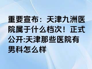 重要宣布：天津九洲医院属于什么档次！正式公开:天津那些医院有男科怎么样
