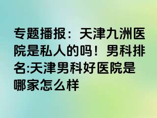 专题播报：天津九洲医院是私人的吗！男科排名:天津男科好医院是哪家怎么样