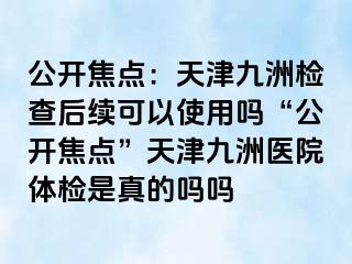 公开焦点：天津九洲检查后续可以使用吗“公开焦点”天津九洲医院体检是真的吗吗