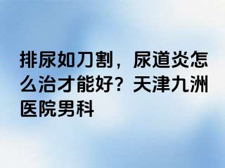 排尿如刀割，尿道炎怎么治才能好？天津九洲医院男科