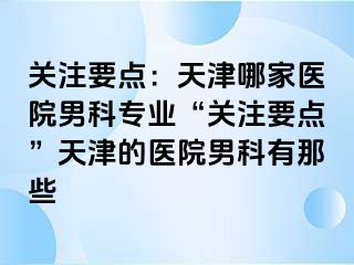 关注要点：天津哪家医院男科专业“关注要点”天津的医院男科有那些