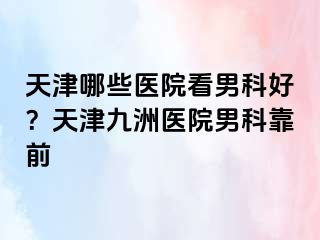 天津哪些医院看男科好？天津九洲医院男科靠前