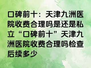 口碑前十：天津九洲医院收费合理吗是还是私立“口碑前十”天津九洲医院收费合理吗检查后续多少
