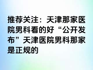 推荐关注：天津那家医院男科看的好“公开发布”天津医院男科那家是正规的