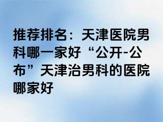 推荐排名：天津医院男科哪一家好“公开-公布”天津治男科的医院哪家好
