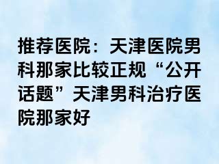推荐医院：天津医院男科那家比较正规“公开话题”天津男科治疗医院那家好