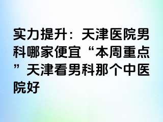 实力提升：天津医院男科哪家便宜“本周重点”天津看男科那个中医院好