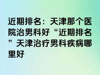 近期排名：天津那个医院治男科好“近期排名”天津治疗男科疾病哪里好