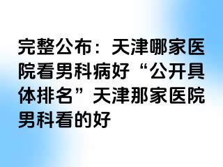 完整公布：天津哪家医院看男科病好“公开具体排名”天津那家医院男科看的好