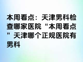 本周看点：天津男科检查哪家医院“本周看点”天津哪个正规医院有男科