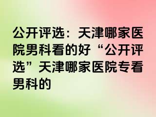 公开评选：天津哪家医院男科看的好“公开评选”天津哪家医院专看男科的