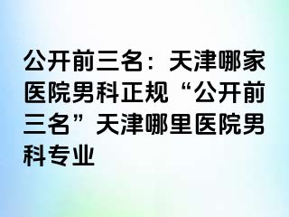 公开前三名：天津哪家医院男科正规“公开前三名”天津哪里医院男科专业