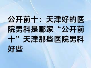 公开前十：天津好的医院男科是哪家“公开前十”天津那些医院男科好些
