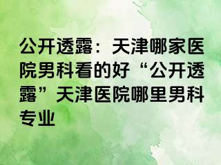 公开透露：天津哪家医院男科看的好“公开透露”天津医院哪里男科专业
