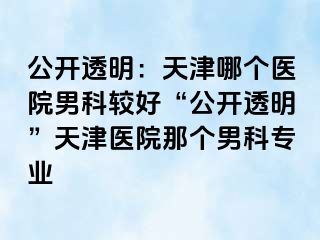 公开透明：天津哪个医院男科较好“公开透明”天津医院那个男科专业