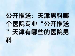 公开推送：天津男科哪个医院专业“公开推送”天津有哪些的医院男科