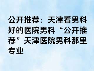 公开推荐：天津看男科好的医院男科“公开推荐”天津医院男科那里专业
