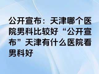 公开宣布：天津哪个医院男科比较好“公开宣布”天津有什么医院看男科好