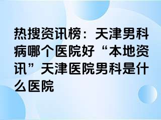 热搜资讯榜：天津男科病哪个医院好“本地资讯”天津医院男科是什么医院