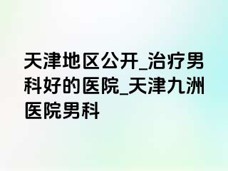 天津地区公开_治疗男科好的医院_天津九洲医院男科