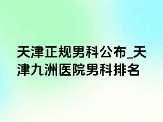 天津正规男科公布_天津九洲医院男科排名