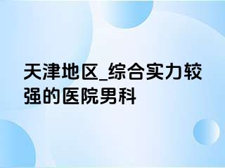 天津地区_综合实力较强的医院男科