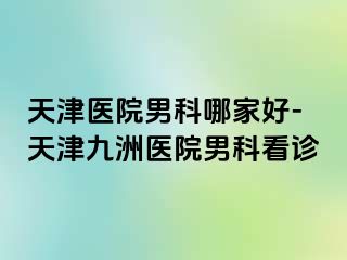 天津医院男科哪家好-天津九洲医院男科看诊