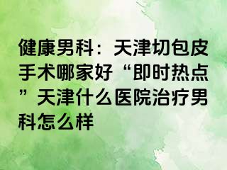 健康男科：天津切包皮手术哪家好“即时热点”天津什么医院治疗男科怎么样