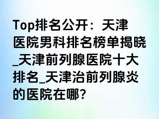 Top排名公开：天津医院男科排名榜单揭晓_天津前列腺医院十大排名_天津治前列腺炎的医院在哪?