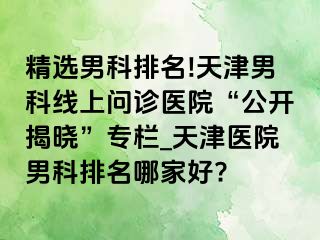 精选男科排名!天津男科线上问诊医院“公开揭晓”专栏_天津医院男科排名哪家好?