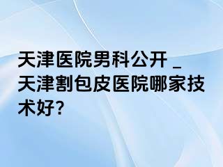 天津医院男科公开 _天津割包皮医院哪家技术好?
