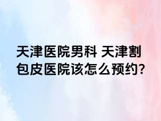 天津医院男科 天津割包皮医院该怎么预约?