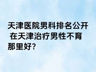 天津医院男科排名公开 在天津治疗男性不育那里好?