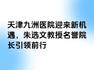 天津九洲医院迎来新机遇，朱选文教授名誉院长引领前行