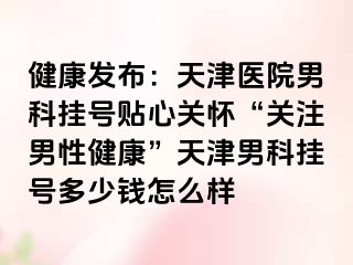 健康发布：天津医院男科挂号贴心关怀“关注男性健康”天津男科挂号多少钱怎么样