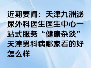 近期要闻：天津九洲泌尿外科医生医生中心一站式服务“健康杂谈”天津男科病哪家看的好怎么样