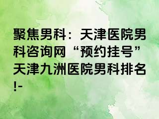 聚焦男科：天津医院男科咨询网“预约挂号”天津九洲医院男科排名!-