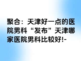 聚合：天津好一点的医院男科“发布”天津哪家医院男科比较好!-