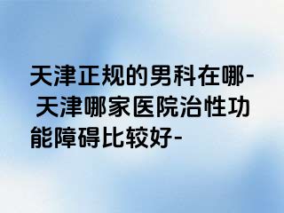 天津正规的男科在哪- 天津哪家医院治性功能障碍比较好-