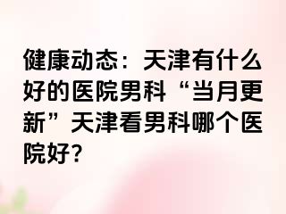 健康动态：天津有什么好的医院男科“当月更新”天津看男科哪个医院好?