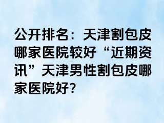 公开排名：天津割包皮哪家医院较好“近期资讯”天津男性割包皮哪家医院好?