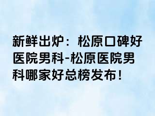 新鲜出炉：松原口碑好医院男科-松原医院男科哪家好总榜发布！