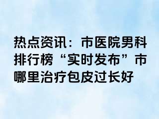 热点资讯：市医院男科排行榜“实时发布”市哪里治疗包皮过长好