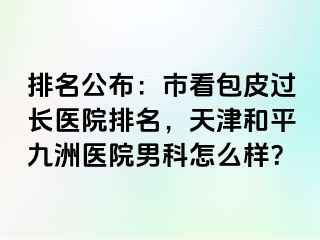 排名公布：市看包皮过长医院排名，天津和平九洲医院男科怎么样？