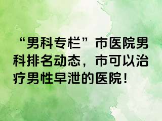 “男科专栏”市医院男科排名动态，市可以治疗男性早泄的医院！