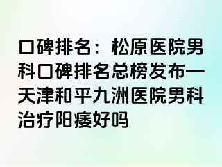 口碑排名：松原医院男科口碑排名总榜发布—天津和平九洲医院男科治疗阳痿好吗