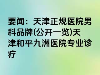 要闻：天津正规医院男科品牌(公开一览)天津和平九洲医院专业诊疗