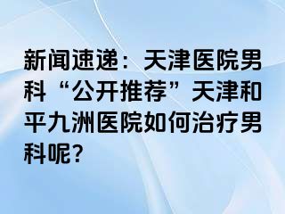 新闻速递：天津医院男科“公开推荐”天津和平九洲医院如何治疗男科呢？